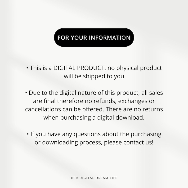 May include: Text on a white background with the heading "FOR YOUR INFORMATION". The text explains that this is a digital product and that all sales are final. There are no refunds, exchanges, or cancellations.  The text also states that there are no returns when purchasing a digital download.  The text ends with a statement that if you have any questions about the purchasing or downloading process, please contact us. The text ends with the words "HER DIGITAL DREAM LIFE".