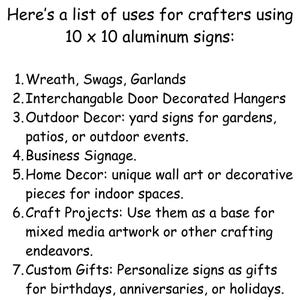 May include: A list of uses for crafters using 10 x 10 aluminum signs.  The list includes uses for wreaths, swags, garlands, door hangers, outdoor decor, business signage, home decor, craft projects, and custom gifts.