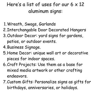 May include: A list of uses for 6 x 12 inch aluminum signs.  The uses include wreaths, swags, garlands, door hangers, yard signs, business signage, home decor, craft projects, and custom gifts.