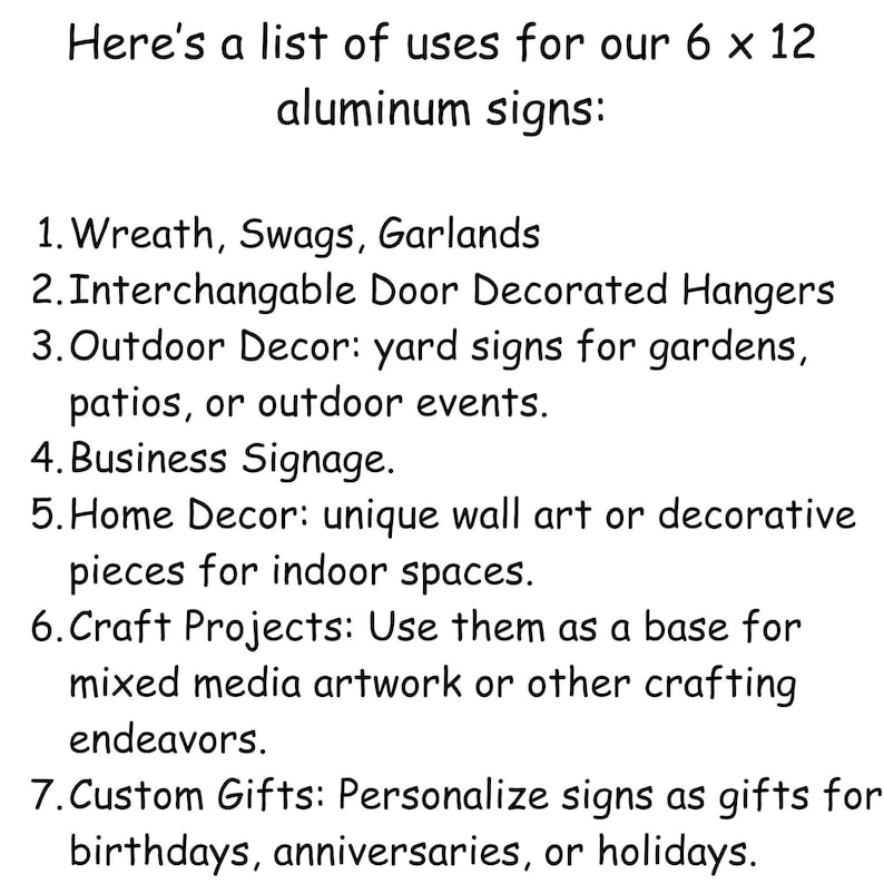 May include: A list of uses for 6 x 12 inch aluminum signs.  The uses include wreaths, swags, garlands, door hangers, yard signs, business signage, home decor, craft projects, and custom gifts.