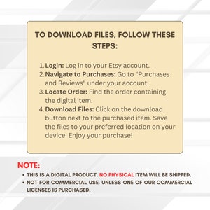May include: A beige box with a white border and black text explaining how to download digital files from Etsy. The text reads "To download files, follow these steps: 1. Login: Log in to your Etsy account. 2. Navigate to Purchases: Go to "Purchases and Reviews" under your account. 3. Locate Order: Find the order containing the digital item. 4. Download Files: Click on the download button next to the purchased item. Save the files to your preferred location on your device. Enjoy your purchase!" Below the steps, the text reads "NOTE: &bull; THIS IS A DIGITAL PRODUCT. NO PHYSICAL ITEM WILL BE SHIPPED. &bull; NOT FOR COMMERCIAL USE, UNLESS ONE OF OUR COMMERCIAL LICENSES IS PURCHASED."
