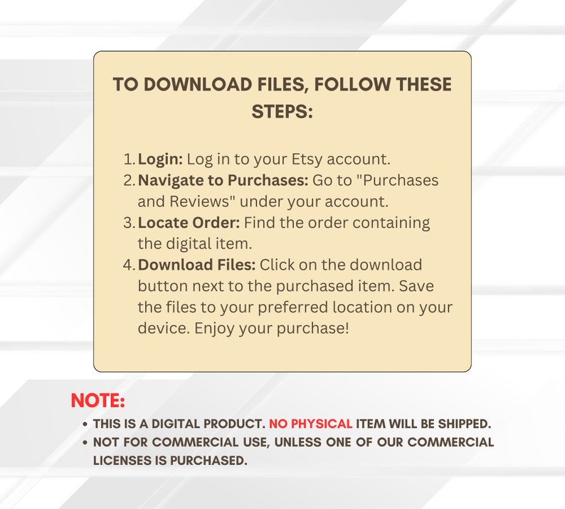 May include: A beige box with a white border and black text explaining how to download digital files from Etsy. The text reads "To download files, follow these steps: 1. Login: Log in to your Etsy account. 2. Navigate to Purchases: Go to "Purchases and Reviews" under your account. 3. Locate Order: Find the order containing the digital item. 4. Download Files: Click on the download button next to the purchased item. Save the files to your preferred location on your device. Enjoy your purchase!" Below the steps, the text reads "NOTE: &bull; THIS IS A DIGITAL PRODUCT. NO PHYSICAL ITEM WILL BE SHIPPED. &bull; NOT FOR COMMERCIAL USE, UNLESS ONE OF OUR COMMERCIAL LICENSES IS PURCHASED."