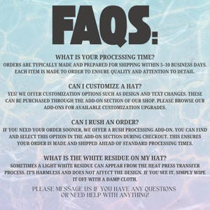 May include: A digital graphic with a light blue water ripple background featuring black text that reads FAQS: WHAT IS YOUR PROCESSING TIME? CAN I CUSTOMIZE A HAT? CAN I RUSH AN ORDER? WHAT IS THE WHITE RESIDUE ON MY HAT? PLEASE MESSAGE US WITH QUESTIONS.