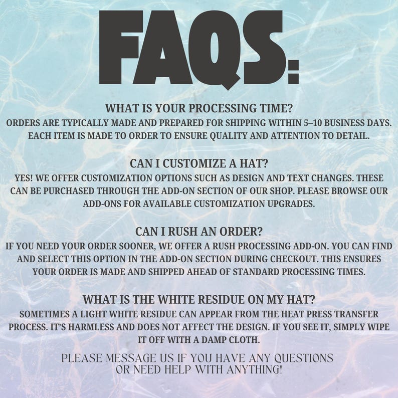 Pode incluir: Um gr&aacute;fico digital com um fundo de ondula&ccedil;&otilde;es de &aacute;gua azul-claro apresentando texto em preto que diz: FAQS: WHAT IS YOUR PROCESSING TIME? CAN I CUSTOMIZE A HAT? CAN I RUSH AN ORDER? WHAT IS THE WHITE RESIDUE ON MY HAT? PLEASE MESSAGE US WITH QUESTIONS.