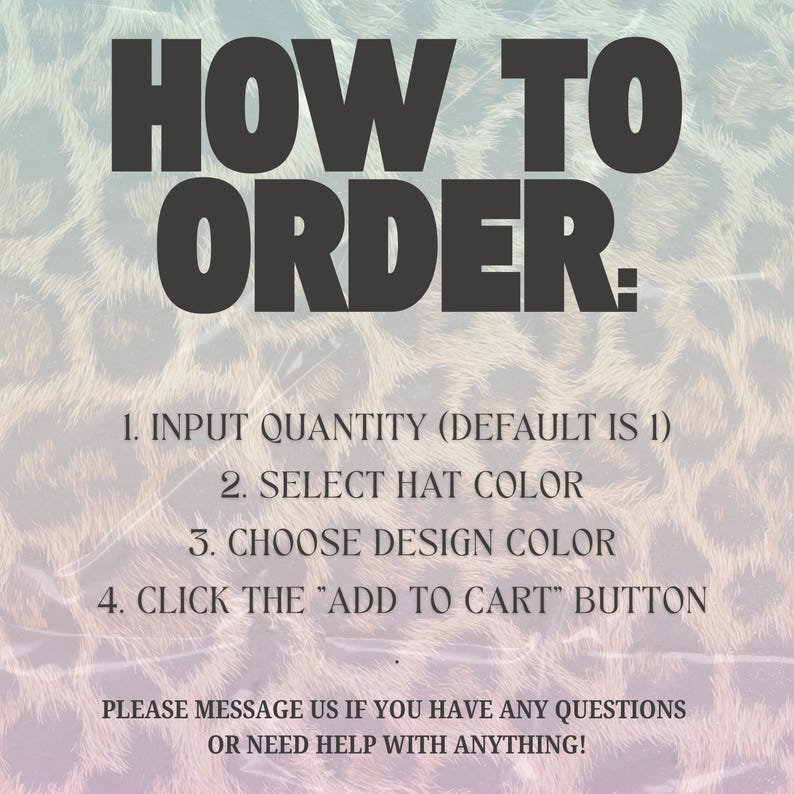 Pode incluir: Um gr&aacute;fico com um fundo de estampa de leopardo e o texto HOW TO ORDER: 1. INPUT QUANTITY (DEFAULT IS 1) 2. SELECT HAT COLOR 3. CHOOSE DESIGN COLOR 4. CLICK THE "ADD TO CART" BUTTON. PLEASE MESSAGE US IF YOU HAVE ANY QUESTIONS OR NEED HELP WITH ANYTHING!