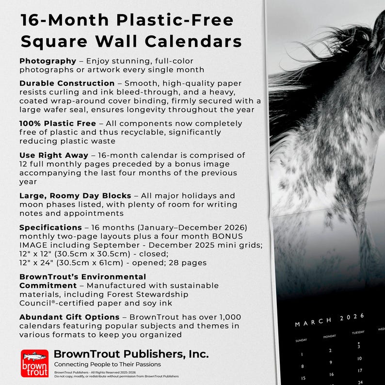 May include: A square wall calendar with a black and white horse image. The calendar is 12" x 12" (30.5cm x 30.5cm) closed, and 12" x 24" (30.5cm x 61cm) opened. It features 16 months, from January-December 2026, plus bonus images.