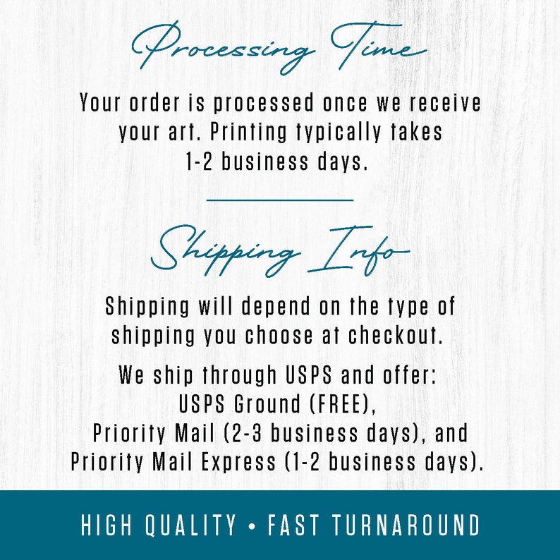 May include: Text on a woodgrain background with the words "Processing Time" and "Shipping Info". The text explains that orders are processed once artwork is received and that printing typically takes 1-2 business days. The text also explains that shipping depends on the type of shipping chosen at checkout and that the seller ships through USPS and offers USPS Ground (FREE), Priority Mail (2-3 business days), and Priority Mail Express (1-2 business days). The text also includes the phrase "HIGH QUALITY FAST TURNAROUND".