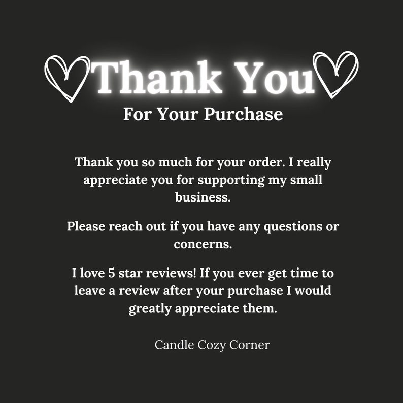 May include: A thank you message with hearts on either side of the text. The message reads "Thank You For Your Purchase". The message continues with a note of appreciation for the customer's order and support of the small business. The message also encourages customers to leave a review and includes the name "Candle Cozy Corner".