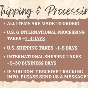 May include: A brown rectangle with white text outlining shipping and processing information. The text reads: "Shipping & Processing", "All items are made to order!", "U.S. & International Processing Takes ~1-3 Days", "U.S. Shipping Takes ~1-5 Days", "International Shipping Takes ~5-30 Business Days", "If you don't receive tracking info, please send us a message!"