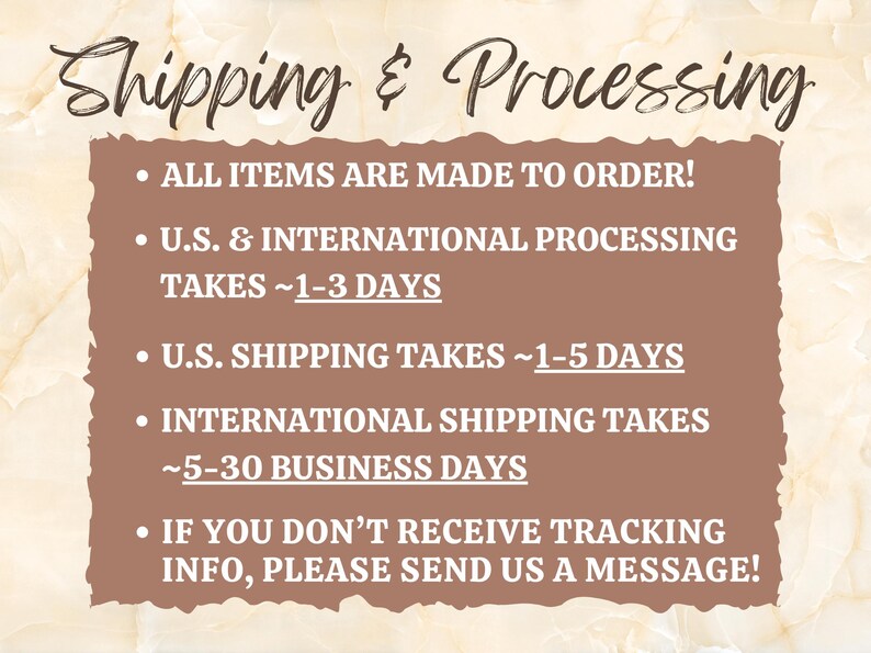 May include: A brown rectangle with white text outlining shipping and processing information. The text reads: "Shipping & Processing", "All items are made to order!", "U.S. & International Processing Takes ~1-3 Days", "U.S. Shipping Takes ~1-5 Days", "International Shipping Takes ~5-30 Business Days", "If you don't receive tracking info, please send us a message!"