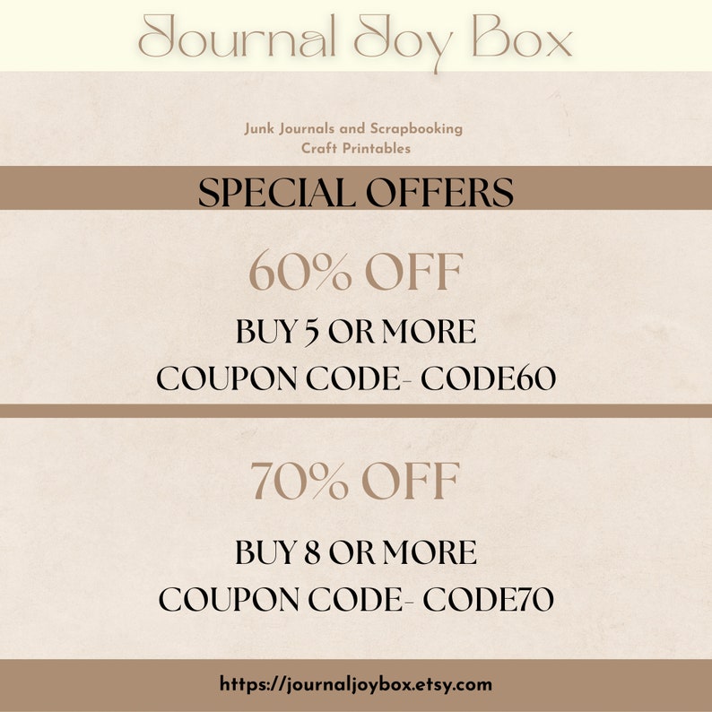May include: A beige and brown graphic with the text "Journal Joy Box" in a decorative font. The text "Junk Journals and Scrapbooking Craft Printables" is below the title. The text "SPECIAL OFFERS" is in a larger font size. Two offers are listed: "60% OFF BUY 5 OR MORE COUPON CODE- CODE60" and "70% OFF BUY 8 OR MORE COUPON CODE- CODE70". The text "https://journaljoybox.etsy.com" is at the bottom of the graphic.
