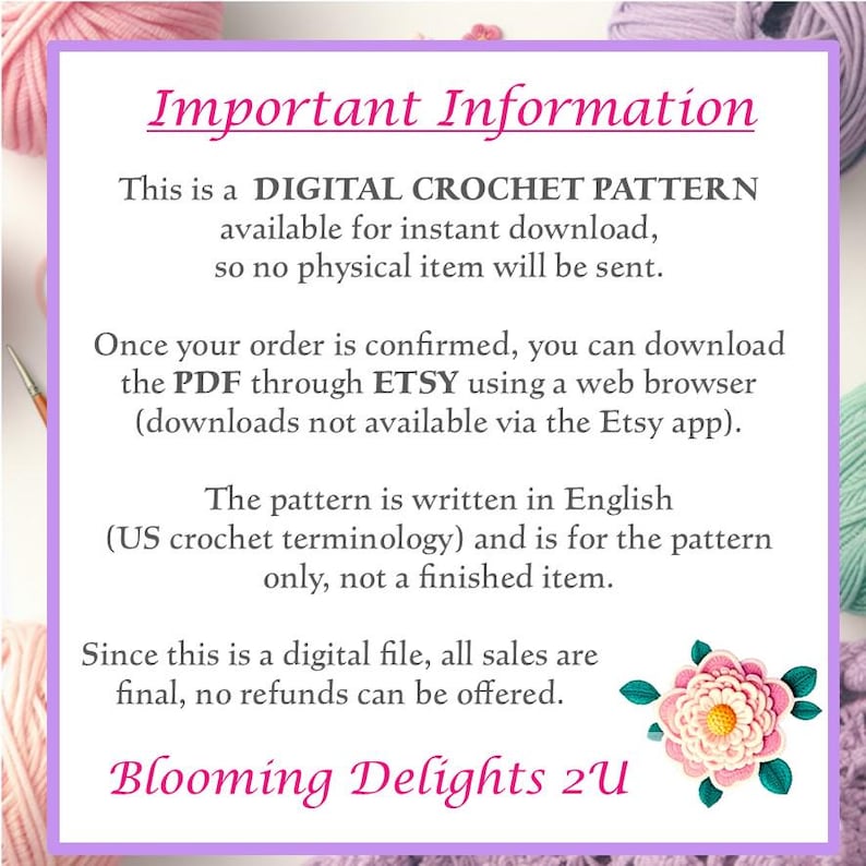 This is a Digital Crochet Pattern available for instant download, no physical item will be sent. Once your order is confirmed, you can download the PDF through ETSY using a web browser (downloads not available via the ETSY app).  The pattern is written in English (US crochet terminology) and is for the pattern only, not a finished item.  Since this is a digital file,  all sales are final, no refunds can be offered.