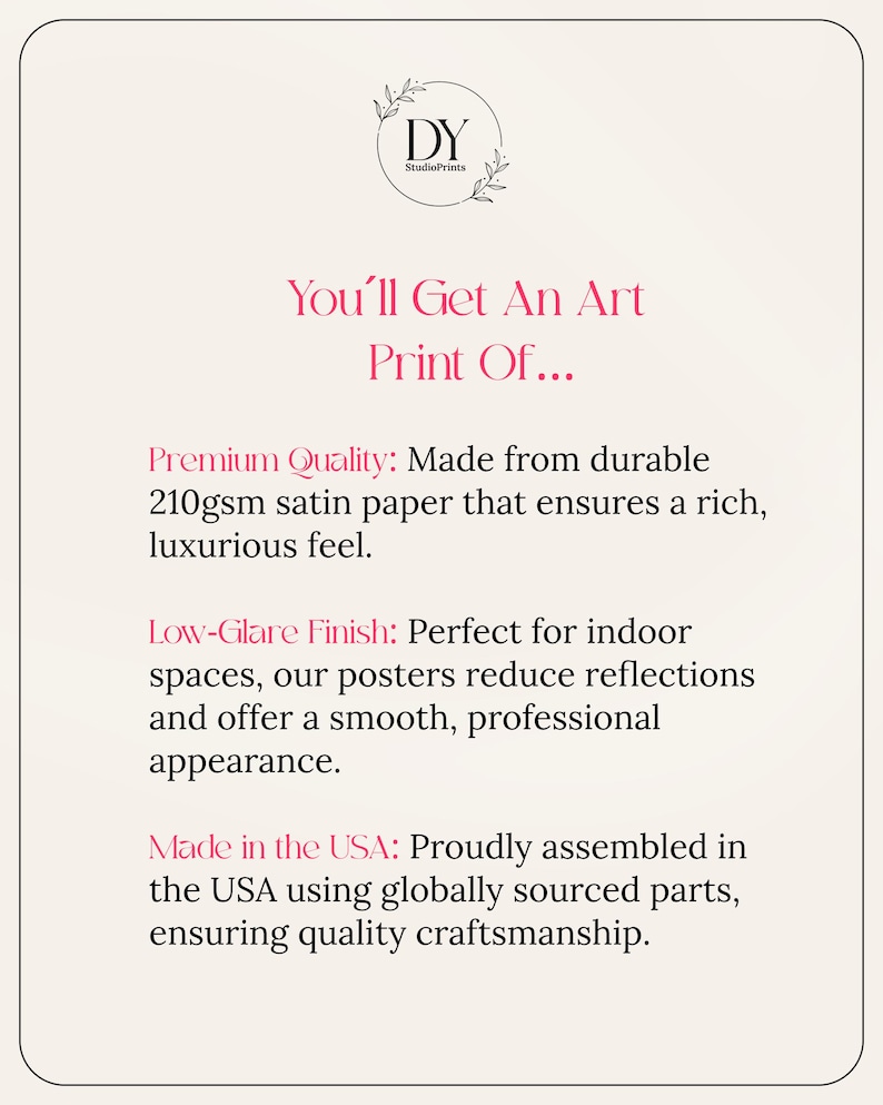 May include: Text describing the quality of art prints: "You'll Get An Art Print Of..." Premium Quality: Made from durable 210gsm satin paper that ensures a rich, luxurious feel. Low-Glare Finish: Perfect for indoor spaces, our posters reduce reflections and offer a smooth, professional appearance. Made in the USA: Proudly assembled in the USA using globally sourced parts, ensuring quality craftsmanship.