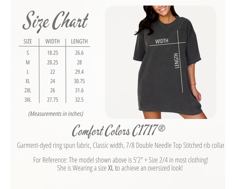 May include: Size chart for a t-shirt with measurements in inches. The chart shows the width and length of the shirt in sizes S, M, L, XL, 2XL, and 3XL. The text "Comfort Colors C1717&reg;" is also visible. Garment-dyed ring spun fabric, Classic width, 7/8 Double Needle Top Stitched rib collar. For Reference: The model shown above is 5'2" + Size 2/4 in most clothing! She is Wearing a size XL to achieve an oversized look!