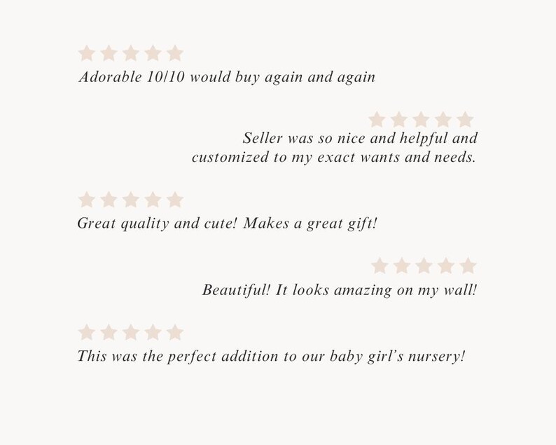 May include: Five customer reviews with five stars each. The reviews are: "Adorable 10/10 would buy again and again", "Seller was so nice and helpful and customized to my exact wants and needs.", "Great quality and cute! Makes a great gift!", "Beautiful! It looks amazing on my wall!", and "This was the perfect addition to our baby girl's nursery!"