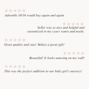May include: Five customer reviews with five stars each. The reviews are: "Adorable 10/10 would buy again and again", "Seller was so nice and helpful and customized to my exact wants and needs.", "Great quality and cute! Makes a great gift!", "Beautiful! It looks amazing on my wall!", and "This was the perfect addition to our baby girl's nursery!"