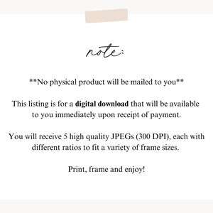 May include: Text note: No physical product will be mailed to you. This listing is for a digital download that will be available to you immediately upon receipt of payment. You will receive 5 high quality JPEGs (300 DPI), each with different ratios to fit a variety of frame sizes. Print, frame and enjoy!