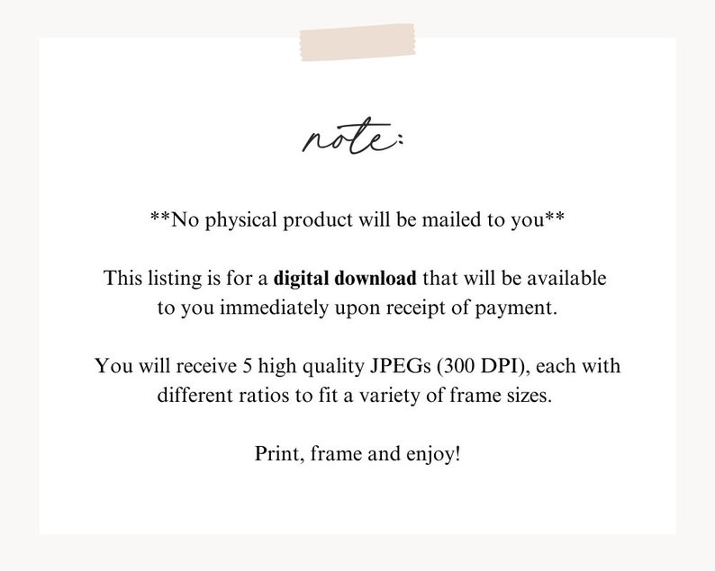 May include: Text note: No physical product will be mailed to you. This listing is for a digital download that will be available to you immediately upon receipt of payment. You will receive 5 high quality JPEGs (300 DPI), each with different ratios to fit a variety of frame sizes. Print, frame and enjoy!