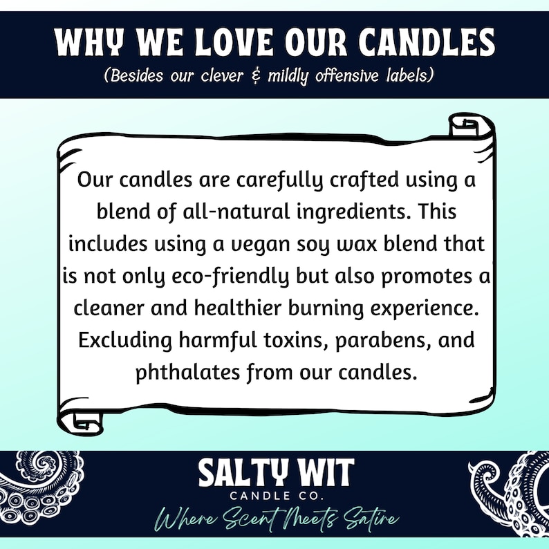 May include: A light blue and white graphic with the text "WHY WE LOVE OUR CANDLES (Besides our clever & mildly offensive labels)". The text is in a black font. Below the text is a white scroll with the text "Our candles are carefully crafted using a blend of all-natural ingredients. This includes using a vegan soy wax blend that is not only eco-friendly but also promotes a cleaner and healthier burning experience. Excluding harmful toxins, parabens, and phthalates from our candles." The text is in a black font. Below the scroll is the text "SALTY WIT CANDLE CO. Where Scent Meets Satire" in a white font on a black background.