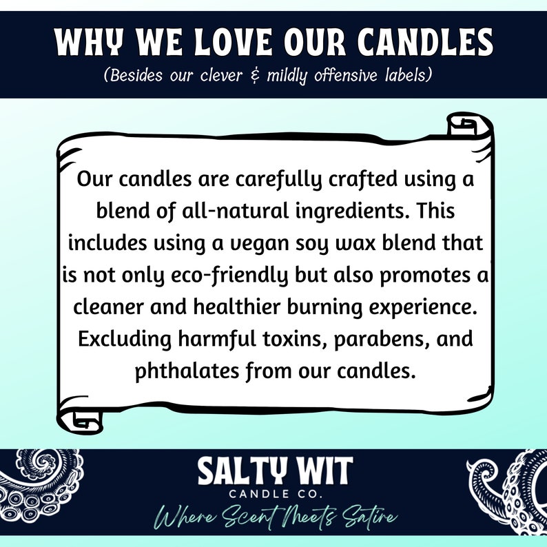 May include: A light blue and white graphic with the text "WHY WE LOVE OUR CANDLES (Besides our clever & mildly offensive labels)". The text is in a black font. Below the text is a white scroll with the text "Our candles are carefully crafted using a blend of all-natural ingredients. This includes using a vegan soy wax blend that is not only eco-friendly but also promotes a cleaner and healthier burning experience. Excluding harmful toxins, parabens, and phthalates from our candles." The text is in a black font. Below the scroll is the text "SALTY WIT CANDLE CO. Where Scent Meets Satire" in a white font on a black background.