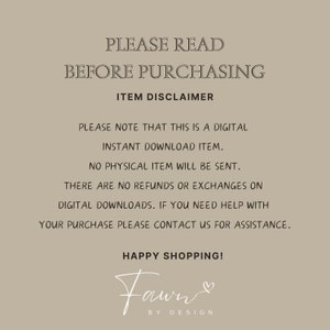 May include: A digital download disclaimer with the text "PLEASE READ BEFORE PURCHASING ITEM DISCLAIMER PLEASE NOTE THAT THIS IS A DIGITAL INSTANT DOWNLOAD ITEM. NO PHYSICAL ITEM WILL BE SENT. THERE ARE NO REFUNDS OR EXCHANGES ON DIGITAL DOWNLOADS. IF YOU NEED HELP WITH YOUR PURCHASE PLEASE CONTACT US FOR ASSISTANCE. HAPPY SHOPPING! Fawn BY DESIGN"