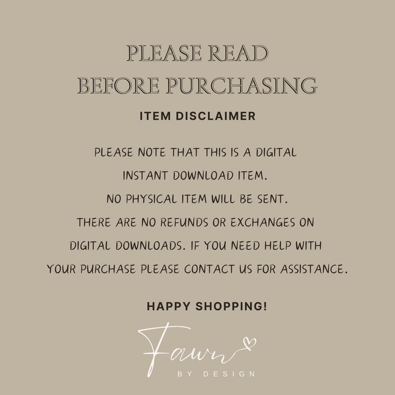 May include: A digital download disclaimer with the text "PLEASE READ BEFORE PURCHASING ITEM DISCLAIMER PLEASE NOTE THAT THIS IS A DIGITAL INSTANT DOWNLOAD ITEM. NO PHYSICAL ITEM WILL BE SENT. THERE ARE NO REFUNDS OR EXCHANGES ON DIGITAL DOWNLOADS. IF YOU NEED HELP WITH YOUR PURCHASE PLEASE CONTACT US FOR ASSISTANCE. HAPPY SHOPPING! Fawn BY DESIGN"