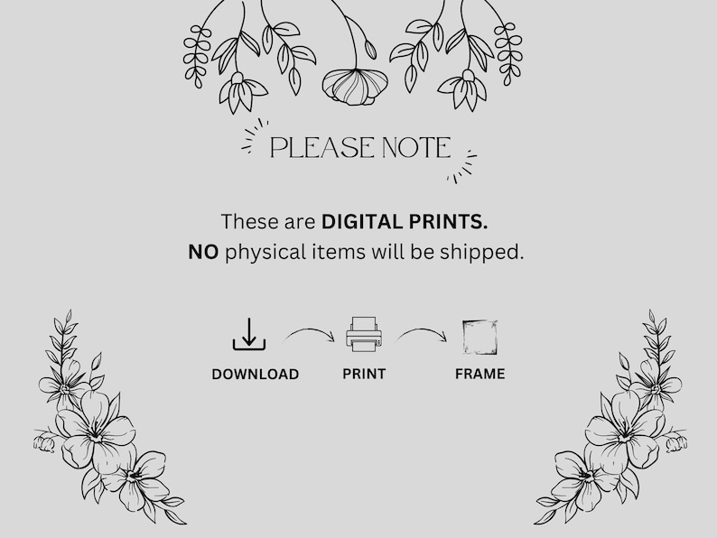 May include: A light gray informational graphic featuring black line art floral illustrations at the top and bottom corners. The text reads: PLEASE NOTE. These are DIGITAL PRINTS. NO physical items will be shipped. Icons show download, print, frame.