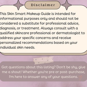 May include: A pink and white graphic with the text "Disclaimer" and a message about a Skin Smart Makeup Guide. The text explains that the guide is for informational purposes only and that users should consult with a qualified skincare professional or dermatologist for advice, diagnosis, or treatment. The graphic also includes the text "Got questions about this listing? Don't be shy, give me a shout! Whether you're pre or post-purchase, I'm here to answer any of your questions."