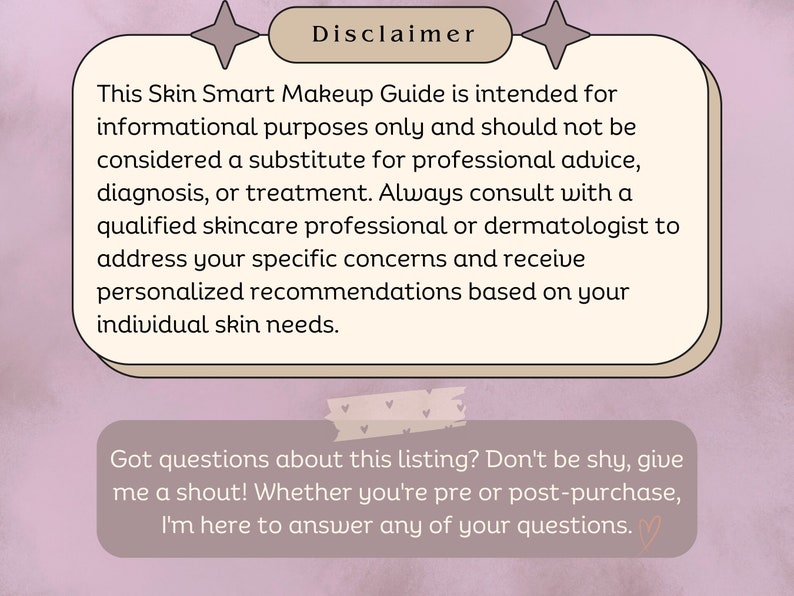 May include: A pink and white graphic with the text "Disclaimer" and a message about a Skin Smart Makeup Guide. The text explains that the guide is for informational purposes only and that users should consult with a qualified skincare professional or dermatologist for advice, diagnosis, or treatment. The graphic also includes the text "Got questions about this listing? Don't be shy, give me a shout! Whether you're pre or post-purchase, I'm here to answer any of your questions."