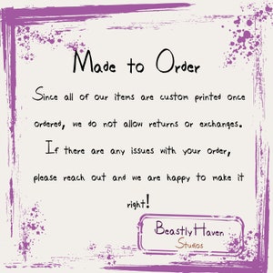 May include: A purple and white graphic with the text "Made to Order" and "Since all of our items are custom printed once ordered, we do not allow returns or exchanges. If there are any issues with your order, please reach out and we are happy to make it right!"  The text is followed by the words "Beastly Haven Studios" in a brown rectangle.