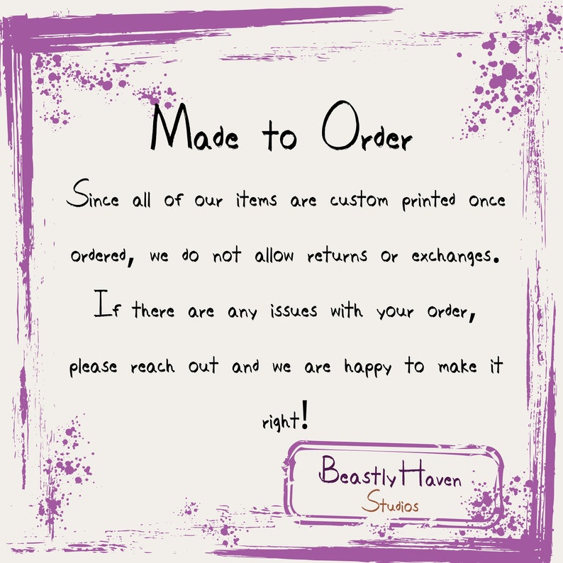 May include: A purple and white graphic with the text "Made to Order" and "Since all of our items are custom printed once ordered, we do not allow returns or exchanges. If there are any issues with your order, please reach out and we are happy to make it right!"  The text is followed by the words "Beastly Haven Studios" in a brown rectangle.