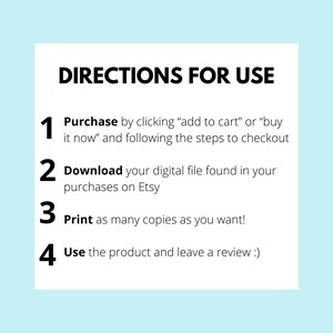 May include: A white background with blue text outlining the steps to purchase and download a digital file. The steps are numbered 1 through 4. Step 1: Purchase by clicking "add to cart" or "buy it now" and following the steps to checkout. Step 2: Download your digital file found in your purchases on Etsy. Step 3: Print as many copies as you want! Step 4: Use the product and leave a review :)