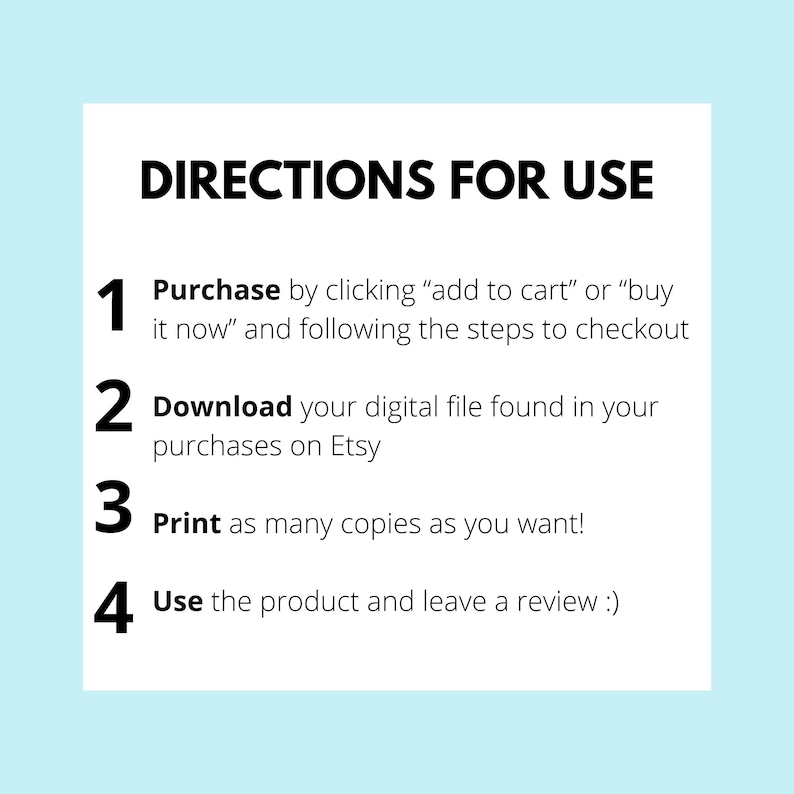 May include: A white background with blue text outlining the steps to purchase and download a digital file. The steps are numbered 1 through 4. Step 1: Purchase by clicking "add to cart" or "buy it now" and following the steps to checkout. Step 2: Download your digital file found in your purchases on Etsy. Step 3: Print as many copies as you want! Step 4: Use the product and leave a review :)