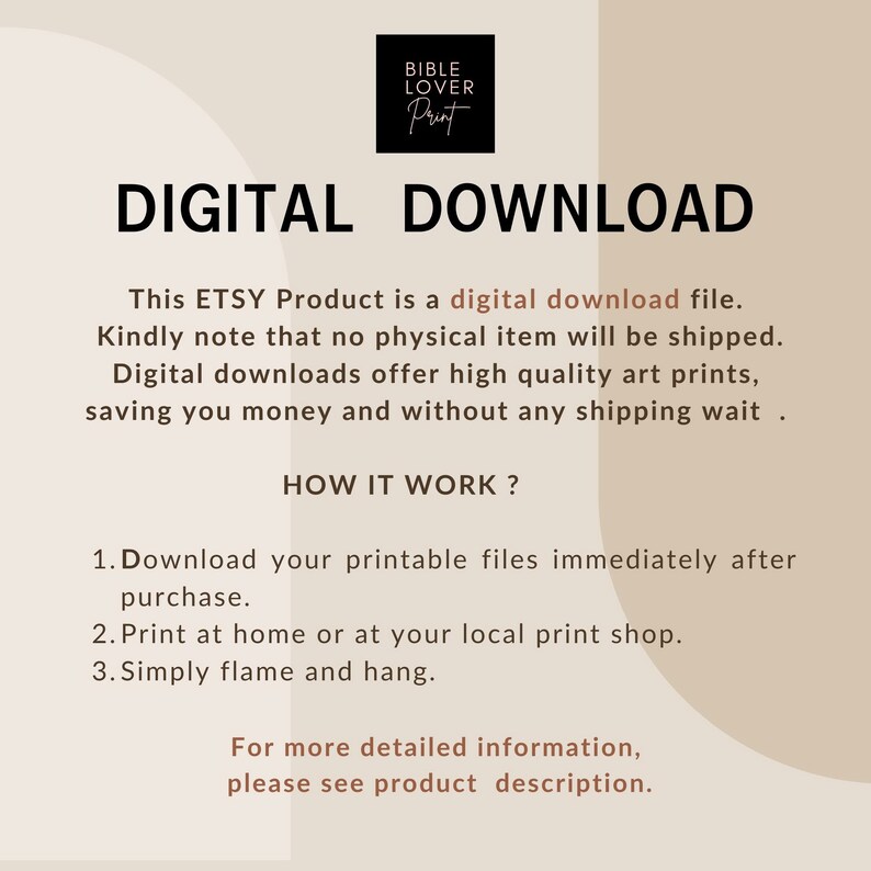 May include: Digital download graphic with the text "DIGITAL DOWNLOAD" in large, bold, brown letters. The text "This ETSY Product is a digital download file. Kindly note that no physical item will be shipped. Digital downloads offer high quality art prints, saving you money and without any shipping wait." is in smaller brown letters. The text "HOW IT WORK?" is in large, bold, brown letters. The text "1. Download your printable files immediately after purchase. 2. Print at home or at your local print shop. 3. Simply flame and hang." is in smaller brown letters. The text "For more detailed information, please see product description." is in smaller brown letters.