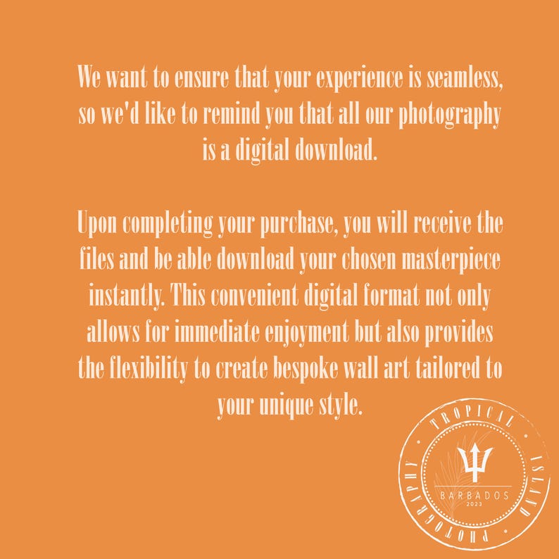 Puede incluir: Texto sobre un fondo naranja que dice: "Queremos asegurarnos de que tu experiencia sea perfecta, por lo que te recordamos que todas nuestras fotograf&iacute;as son descargas digitales. Al completar tu compra, recibir&aacute;s los archivos y podr&aacute;s descargar tu obra maestra elegida al instante. Este pr&aacute;ctico formato digital no solo permite disfrutar de inmediato, sino que tambi&eacute;n ofrece la flexibilidad de crear arte de pared a medida adaptado a tu estilo &uacute;nico." Un logotipo circular con un tridente y el texto "TROPICAL ISLAND PHOTOGRAPHY BARBADOS 2023" se encuentra en la esquina inferior derecha.