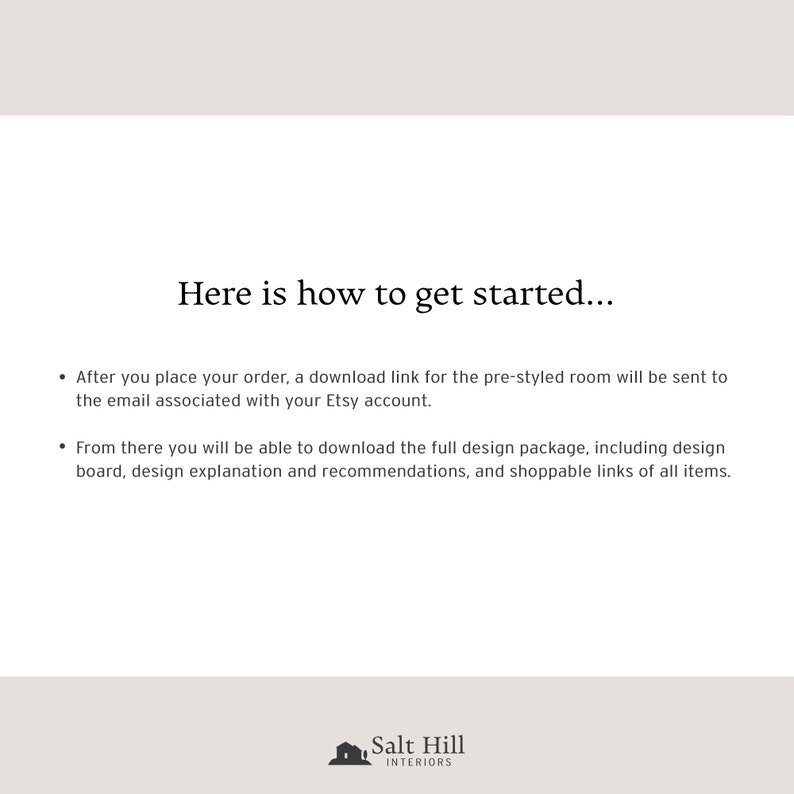To place your order with Salt Hill Interiors, after payment has been confirmed, a link with our pre-styled design package will be sent to the email associated with your Etsy account.