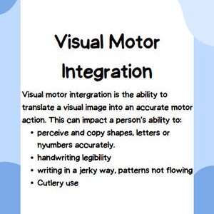 May include: A blue and white graphic with the text "Visual Motor Integration" and a description of the ability to translate a visual image into an accurate motor action. The graphic lists examples of how this ability can impact a person's ability to: perceive and copy shapes, letters or numbers accurately, handwriting legibility, writing in a jerky way, patterns not flowing, and cutlery use.