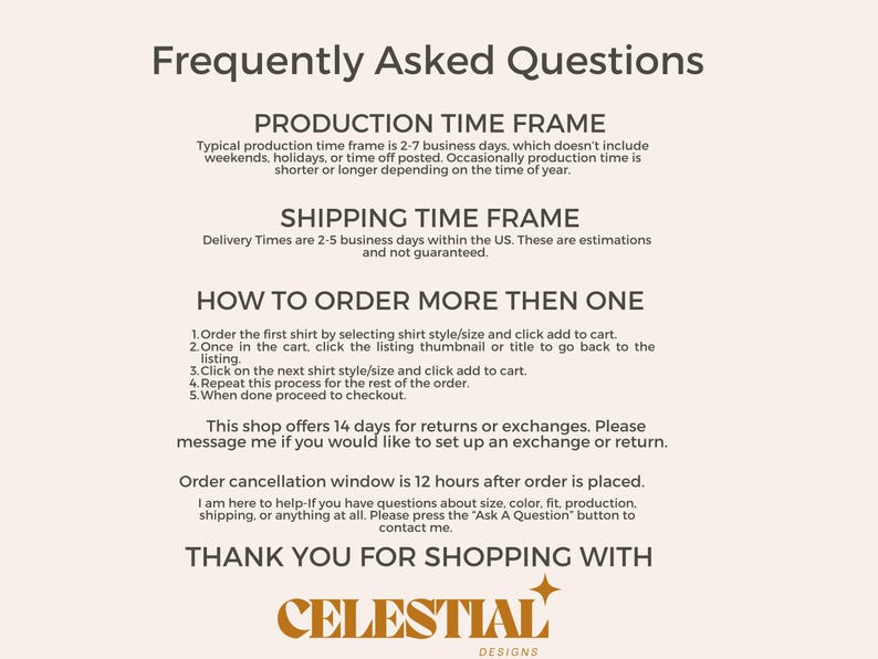 May include: Frequently Asked Questions about production and shipping time frames, as well as how to order multiple items. The shop offers 14 days for returns or exchanges. Order cancellation window is 12 hours after order is placed.  Thank you for shopping with Celestial Designs.