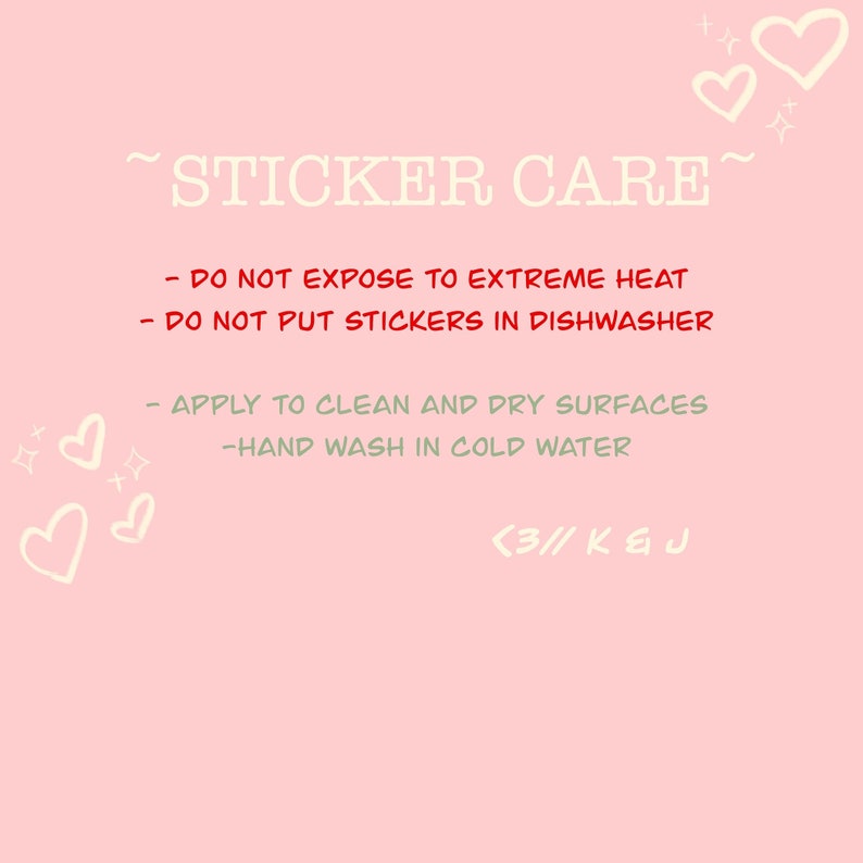 May include: Pink background with white text that reads "~STICKER CARE~" and instructions for sticker care: "DO NOT EXPOSE TO EXTREME HEAT", "DO NOT PUT STICKERS IN DISHWASHER", "APPLY TO CLEAN AND DRY SURFACES", "HAND WASH IN COLD WATER". The text "<3// K & J" is at the bottom of the image.