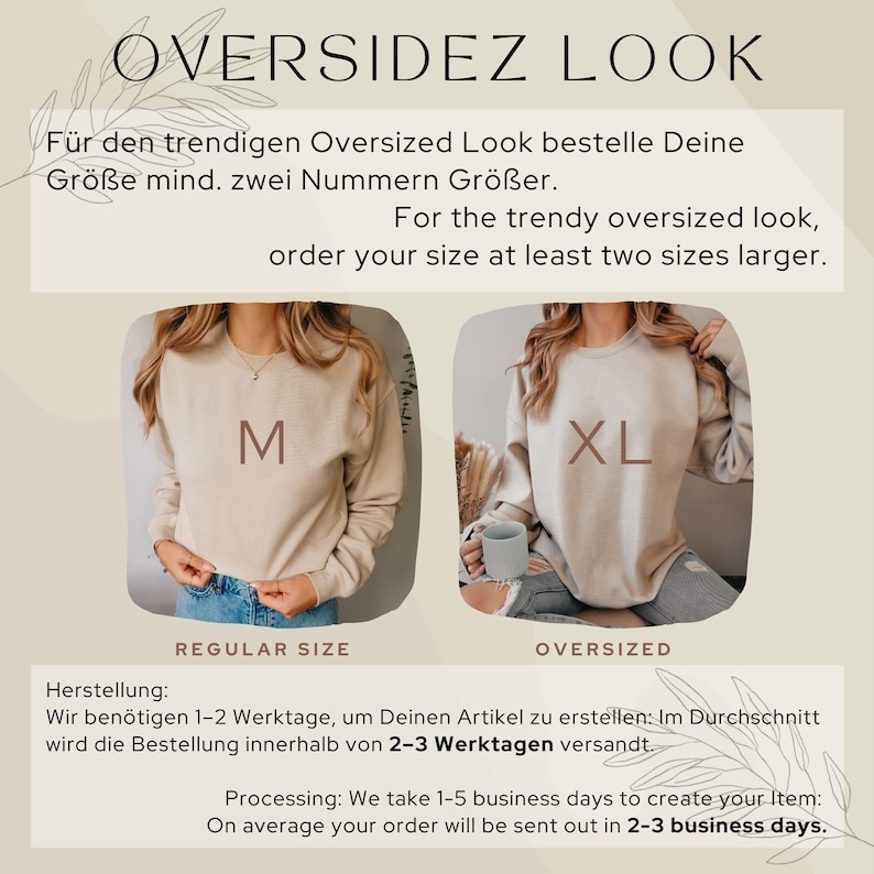 May include: Two images of a beige sweatshirt, one with a size M and the other with a size XL. The text "OVERSIDEZ LOOK" is at the top of the image. The text "REGULAR SIZE" is below the image of the size M sweatshirt. The text "OVERSIZED" is below the image of the size XL sweatshirt. The text "For the trendy oversized look, order your size at least two sizes larger." is in the middle of the image. The text "Herstellung: Wir ben&ouml;tigen 1-2 Werktage, um Deinen Artikel zu erstellen: Im Durchschnitt wird die Bestellung innerhalb von 2-3 Werktagen versandt." is at the bottom of the image. The text "Processing: We take 1-5 business days to create your Item: On average your order will be sent out in 2-3 business days." is at the bottom of the image.