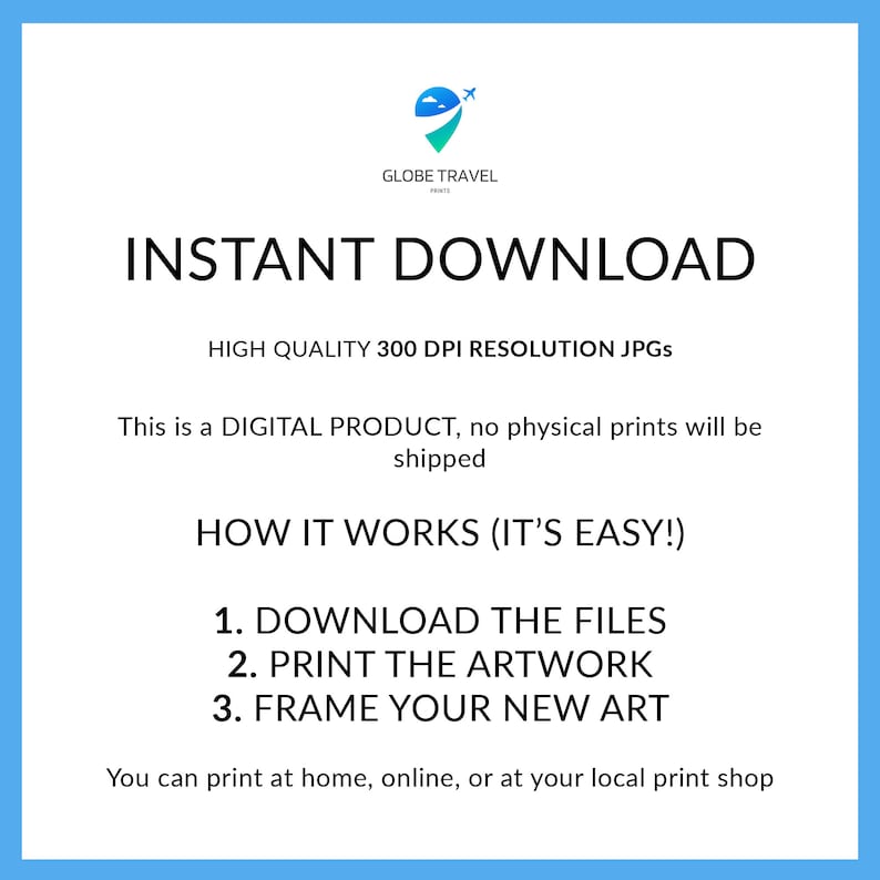 May include: A blue and white graphic with the text "INSTANT DOWNLOAD" in white. The text "HIGH QUALITY 300 DPI RESOLUTION JPGS" is below the main text. The text "This is a DIGITAL PRODUCT, no physical prints will be shipped" is below the resolution text. The text "HOW IT WORKS (IT'S EASY!)" is below the shipping text. The text "1. DOWNLOAD THE FILES 2. PRINT THE ARTWORK 3. FRAME YOUR NEW ART" is below the "HOW IT WORKS" text. The text "You can print at home, online, or at your local print shop" is below the numbered list.
