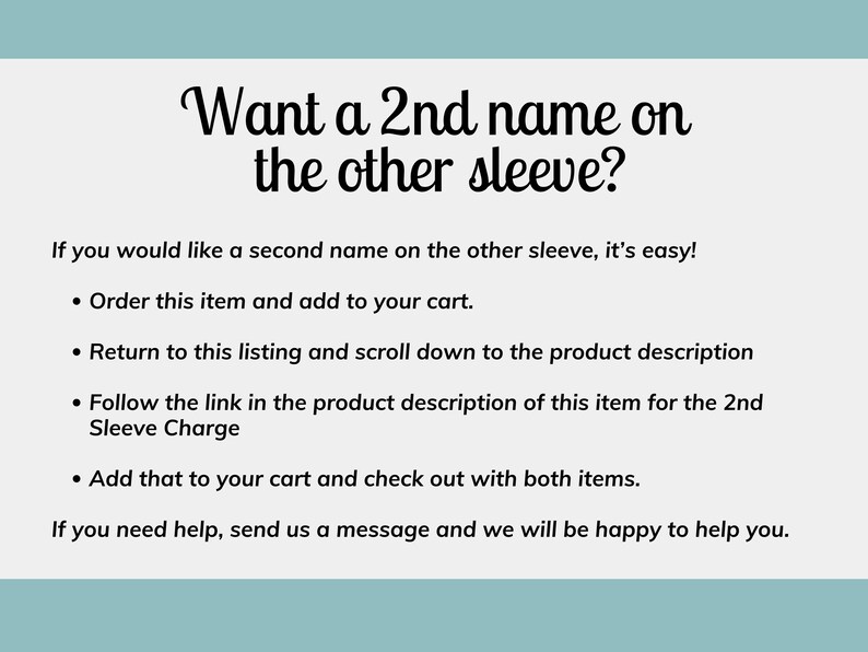 May include: Text on a white background with a blue header. The text reads: "Want a 2nd name on the other sleeve?"  If you would like a second name on the other sleeve, it's easy! &bull; Order this item and add to your cart. &bull; Return to this listing and scroll down to the product description &bull; Follow the link in the product description of this item for the 2nd Sleeve Charge &bull; Add that to your cart and check out with both items. If you need help, send us a message and we will be happy to help you.