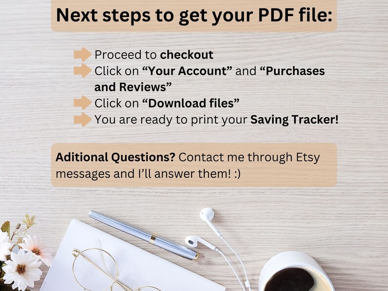 Może przedstawiać: Białe tło z brązową fakturą drewna. Tekst na obrazku brzmi "Next steps to get your PDF file:" po kt&oacute;rym następuje lista instrukcji: "Proceed to checkout", "Click on "Your Account" and "Purchases and Reviews"", "Click on "Download files"", "You are ready to print your Saving Tracker!" oraz "Additional Questions? Contact me through Etsy messages and I'll answer them! :)"