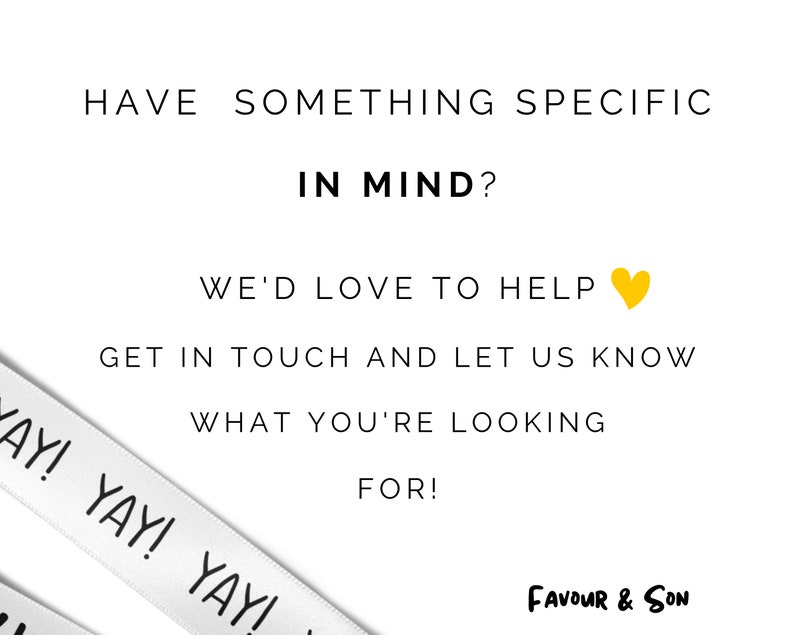 May include: White background with black text that reads: "HAVE SOMETHING SPECIFIC IN MIND? WE'D LOVE TO HELP GET IN TOUCH AND LET US KNOW WHAT YOU'RE LOOKING FOR!" A white ribbon with "YAY!" printed on it is in the lower left corner. The logo "FAVOUR & SON" is in the lower right corner.