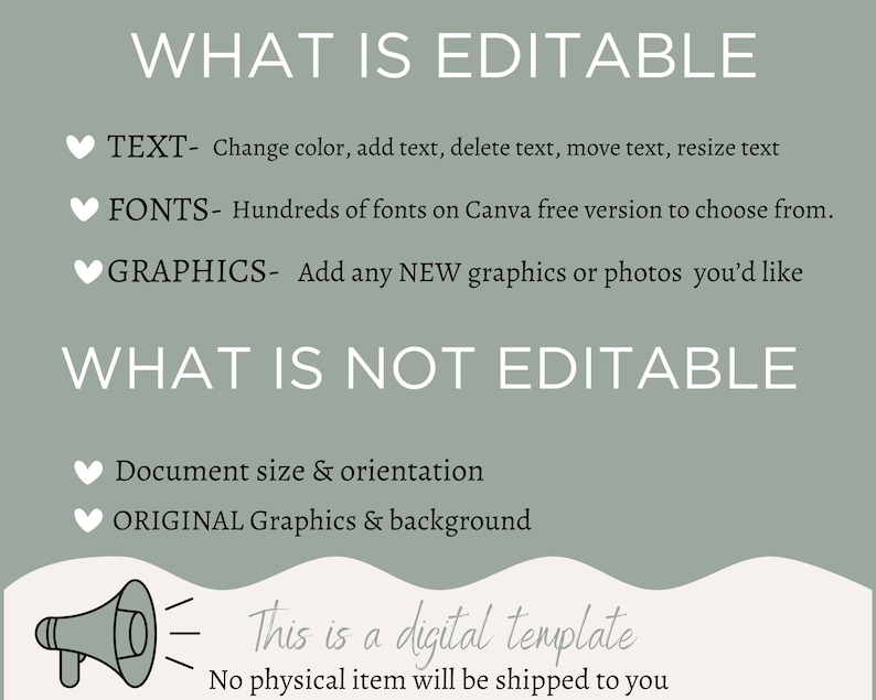 May include: A green and white graphic with the text "WHAT IS EDITABLE" and "WHAT IS NOT EDITABLE". The text lists what is editable and not editable in a digital template. The text includes "TEXT", "FONTS", "GRAPHICS", "Document size & orientation", and "ORIGINAL Graphics & background". The graphic also includes a megaphone with the text "This is a digital template. No physical item will be shipped to you."