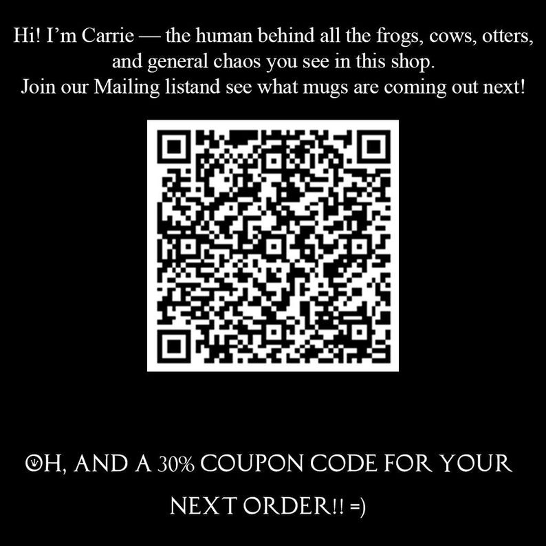 May include: A black square graphic featuring a central white QR code. The text reads: Hi! I'm Carrie &mdash; the human behind all the frogs, cows, otters, and general chaos you see in this shop. Join our Mailing listand see what mugs are coming out next!