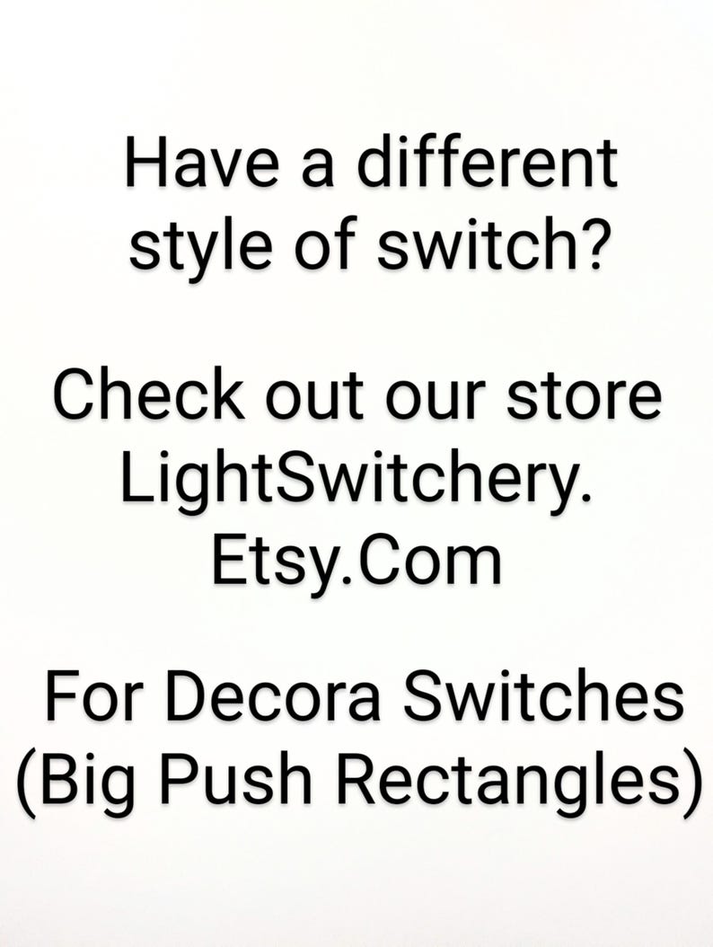 May include: A white sign with black text that reads: Have a different style of switch? Check out our store LightSwitchery. Etsy.Com For Decora Switches (Big Push Rectangles). The text is centered and presented in a clear, sans-serif font style.