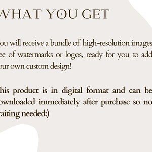 May include: Text on a white background that reads "WHAT YOU GET" followed by a description of what is included in the purchase: a bundle of high-resolution images free of watermarks or logos, ready for you to add your own custom design. The text also states that the product is in digital format and can be downloaded immediately after purchase, so no waiting is needed.
