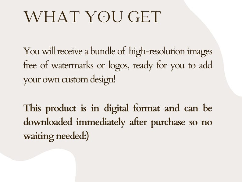 May include: Text on a white background that reads "WHAT YOU GET" followed by a description of what is included in the purchase: a bundle of high-resolution images free of watermarks or logos, ready for you to add your own custom design. The text also states that the product is in digital format and can be downloaded immediately after purchase, so no waiting is needed.