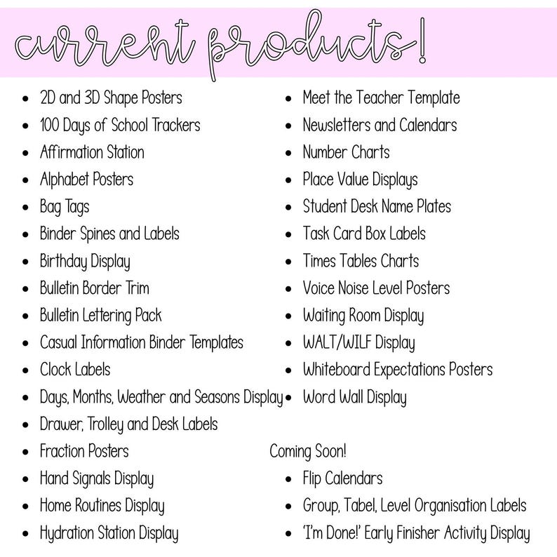 May include: A white informational sign with the heading current products! in a pink banner. The list includes 2D and 3D Shape Posters, 100 Days of School Trackers, Affirmation Station, Alphabet Posters, Bag Tags, Binder Spines, and various classroom displays.